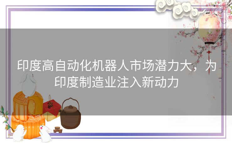 印度高自动化机器人市场潜力大,为印度制造业注入新动力 印度高自动化机器人市场潜力大,为印度制造业注入新动力