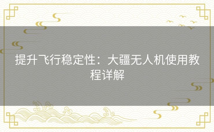 提升飞行稳定性：大疆无人机使用教程详解