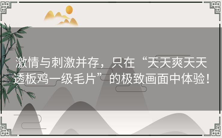 激情与刺激并存，只在“天天爽天天透板鸡一级毛片”的极致画面中体验！