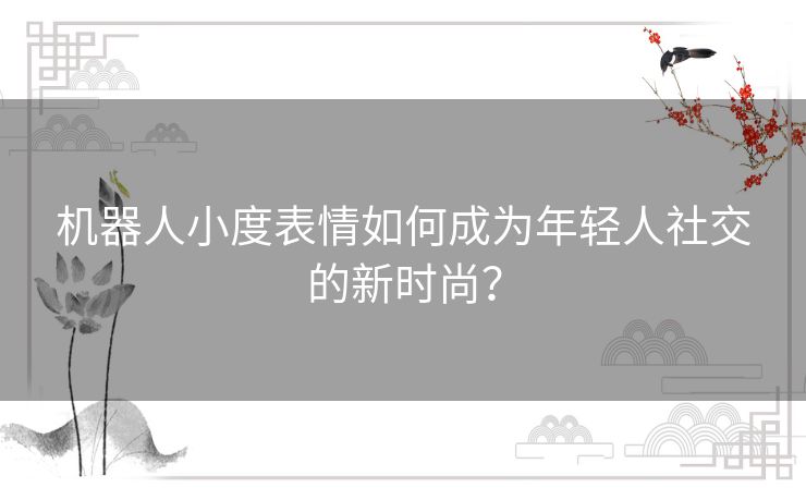机器人小度表情如何成为年轻人社交的新时尚？