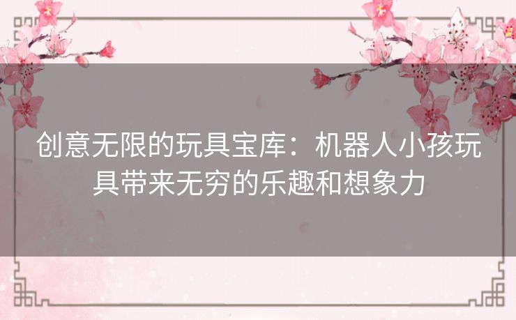 创意无限的玩具宝库：机器人小孩玩具带来无穷的乐趣和想象力
