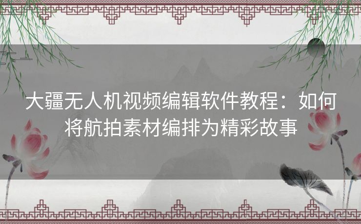 大疆无人机视频编辑软件教程：如何将航拍素材编排为精彩故事