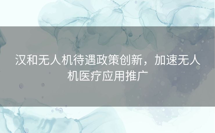 汉和无人机待遇政策创新，加速无人机医疗应用推广