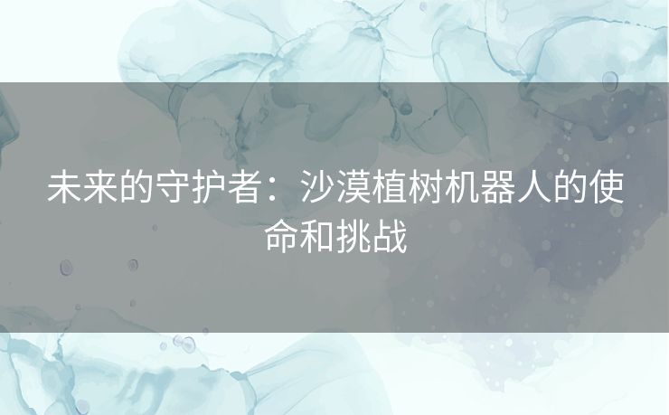 未来的守护者:沙漠植树机器人的使命和挑战 未来的守护者:沙漠植树机器人的使命和挑战