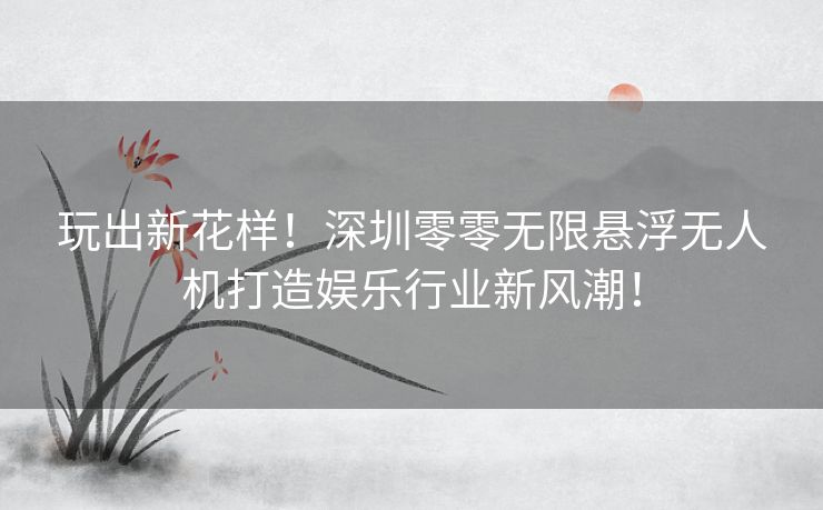 玩出新花样！深圳零零无限悬浮无人机打造娱乐行业新风潮！