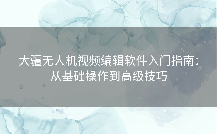 大疆无人机视频编辑软件入门指南：从基础操作到高级技巧
