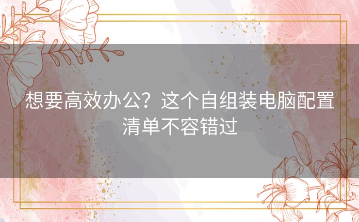 想要高效办公？这个自组装电脑配置清单不容错过