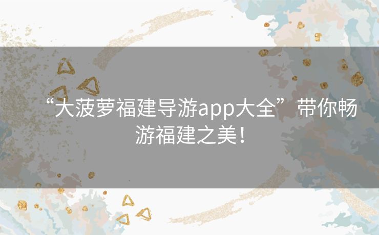 “大菠萝福建导游app大全”带你畅游福建之美! “大菠萝福建导游app大全”带你畅游福建之美!