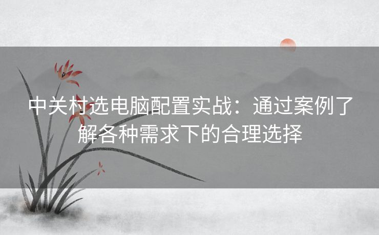 中关村选电脑配置实战:通过案例了解各种需求下的合理选择 中关村选电脑配置实战:通过案例了解各种需求下的合理选择