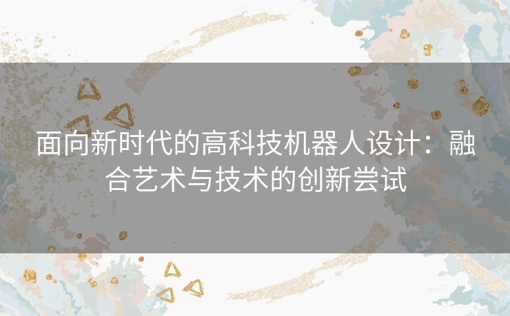面向新时代的高科技机器人设计:融合艺术与技术的创新尝试 面向新时代的高科技机器人设计:融合艺术与技术的创新尝试