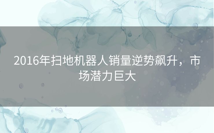 2016年扫地机器人销量逆势飙升,市场潜力巨大 2016年扫地机器人销量逆势飙升,市场潜力巨大
