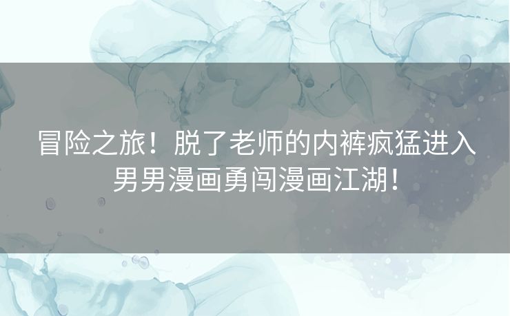 冒险之旅!脱了老师的内裤疯猛进入男男漫画勇闯漫画江湖! 冒险之旅!脱了老师的内裤疯猛进入男男漫画勇闯漫画江湖!