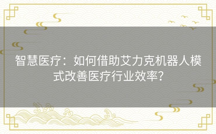 智慧医疗:如何借助艾力克机器人模式改善医疗行业效率? 智慧医疗:如何借助艾力克机器人模式改善医疗行业效率?