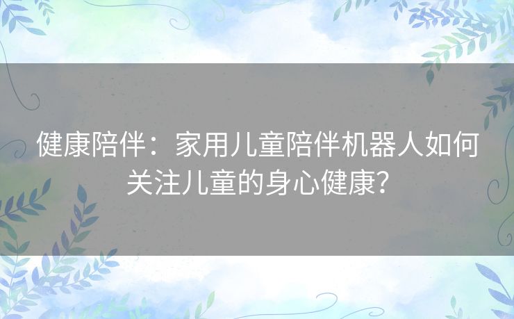 健康陪伴:家用儿童陪伴机器人如何关注儿童的身心健康? 健康陪伴:家用儿童陪伴机器人如何关注儿童的身心健康?