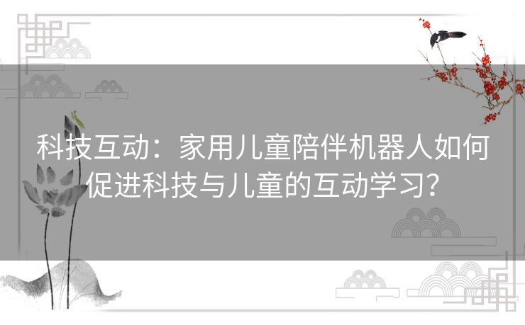 科技互动:家用儿童陪伴机器人如何促进科技与儿童的互动学习? 科技互动:家用儿童陪伴机器人如何促进科技与儿童的互动学习?