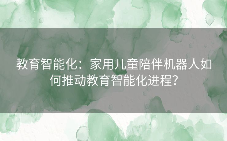 教育智能化:家用儿童陪伴机器人如何推动教育智能化进程? 教育智能化:家用儿童陪伴机器人如何推动教育智能化进程?