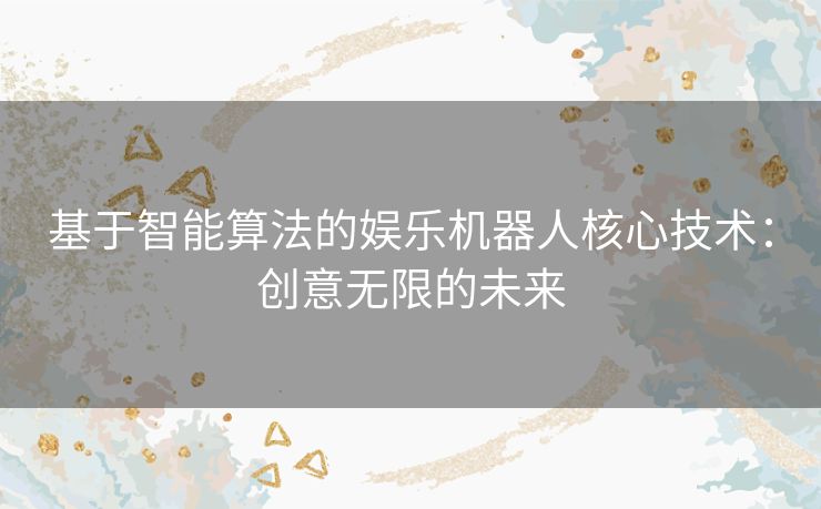 基于智能算法的娱乐机器人核心技术:创意无限的未来 基于智能算法的娱乐机器人核心技术:创意无限的未来