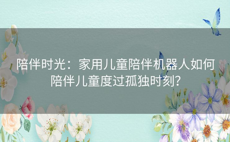 陪伴时光:家用儿童陪伴机器人如何陪伴儿童度过孤独时刻? 陪伴时光:家用儿童陪伴机器人如何陪伴儿童度过孤独时刻?