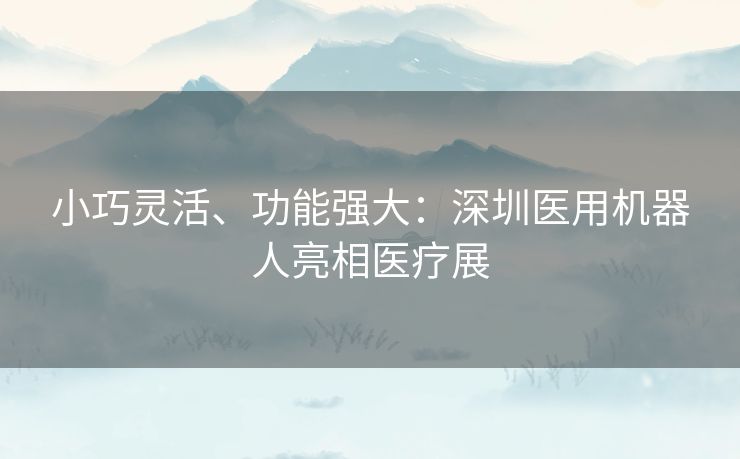 小巧灵活、功能强大：深圳医用机器人亮相医疗展