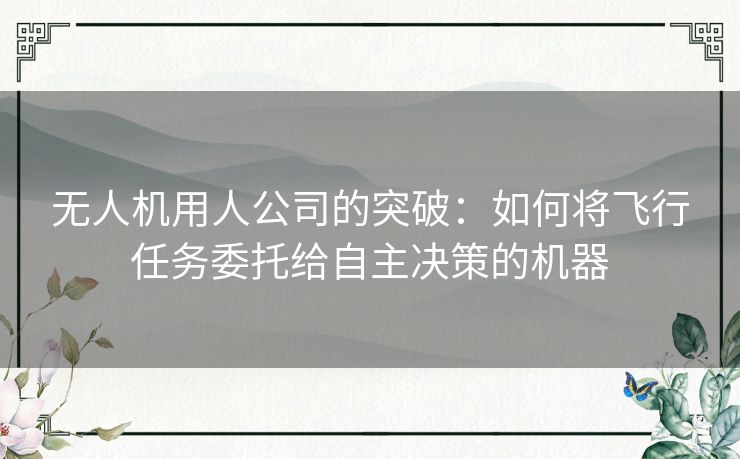 无人机用人公司的突破:如何将飞行任务委托给自主决策的机器 无人机用人公司的突破:如何将飞行任务委托给自主决策的机器