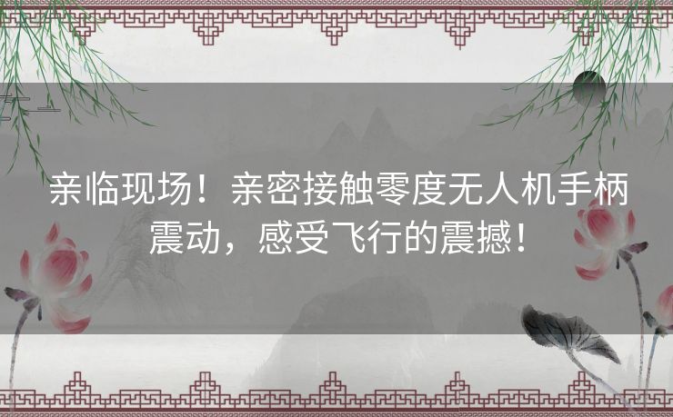亲临现场!亲密接触零度无人机手柄震动,感受飞行的震撼! 亲临现场!亲密接触零度无人机手柄震动,感受飞行的震撼!