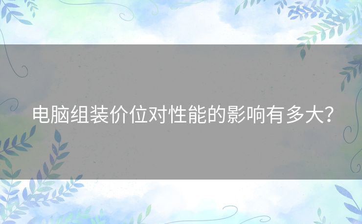 电脑组装价位对性能的影响有多大? 电脑组装价位对性能的影响有多大?