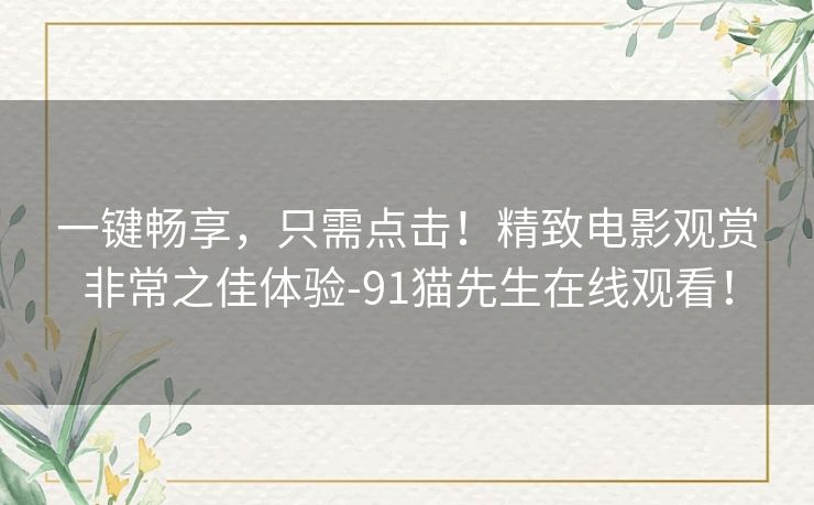 一键畅享,只需点击!精致电影观赏非常之佳体验-91猫先生在线观看! 一键畅享,只需点击!精致电影观赏非常之佳体验-91猫先生在线观看!