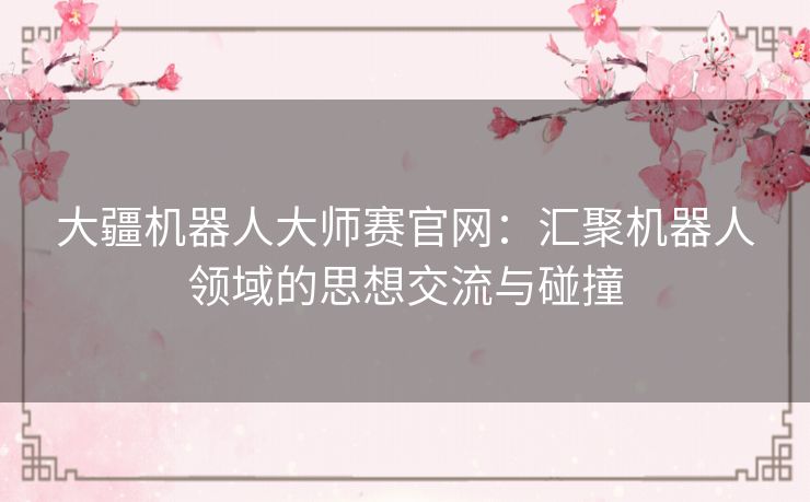大疆机器人大师赛官网:汇聚机器人领域的思想交流与碰撞 大疆机器人大师赛官网:汇聚机器人领域的思想交流与碰撞