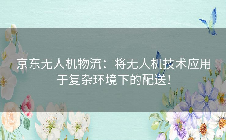 京东无人机物流:将无人机技术应用于复杂环境下的配送! 京东无人机物流:将无人机技术应用于复杂环境下的配送!