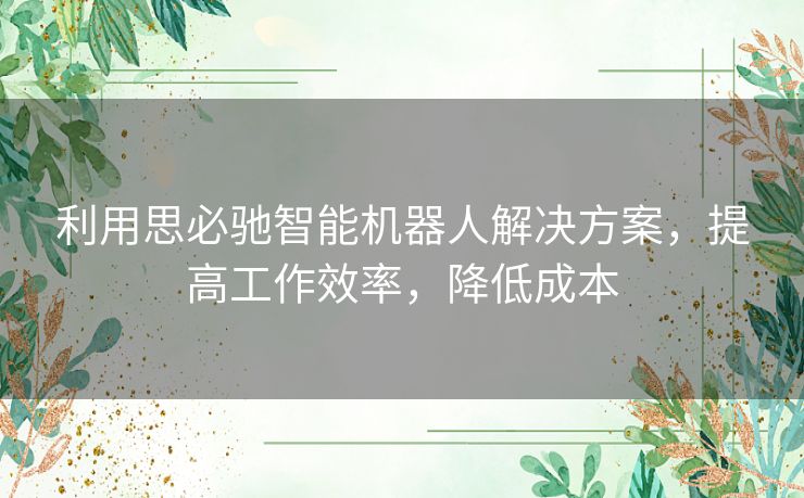 利用思必驰智能机器人解决方案，提高工作效率，降低成本