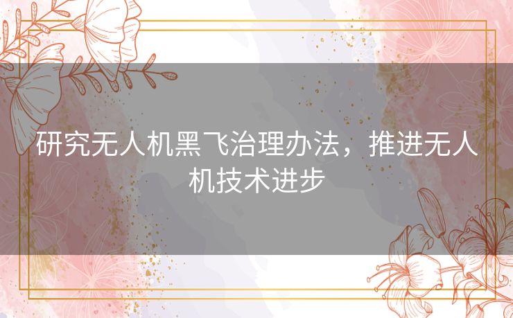 研究无人机黑飞治理办法,推进无人机技术进步 研究无人机黑飞治理办法,推进无人机技术进步