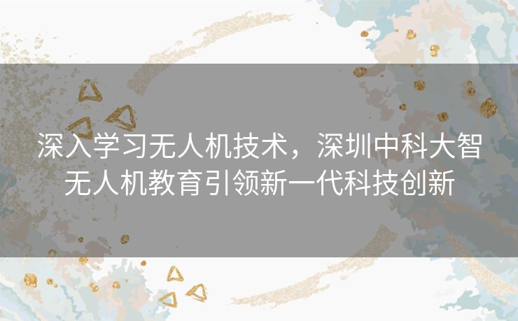 深入学习无人机技术,深圳中科大智无人机教育引领新一代科技创新 深入学习无人机技术,深圳中科大智无人机教育引领新一代科技创新