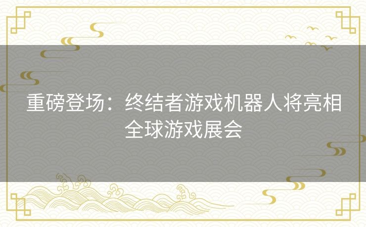 重磅登场：终结者游戏机器人将亮相全球游戏展会