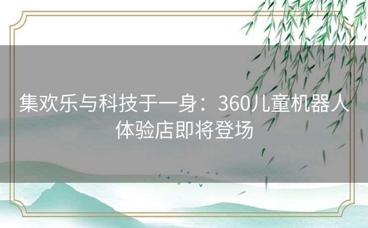集欢乐与科技于一身:360儿童机器人体验店即将登场 集欢乐与科技于一身:360儿童机器人体验店即将登场