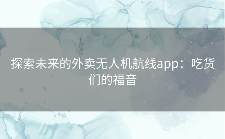 探索未来的外卖无人机航线app:吃货们的福音 探索未来的外卖无人机航线app:吃货们的福音