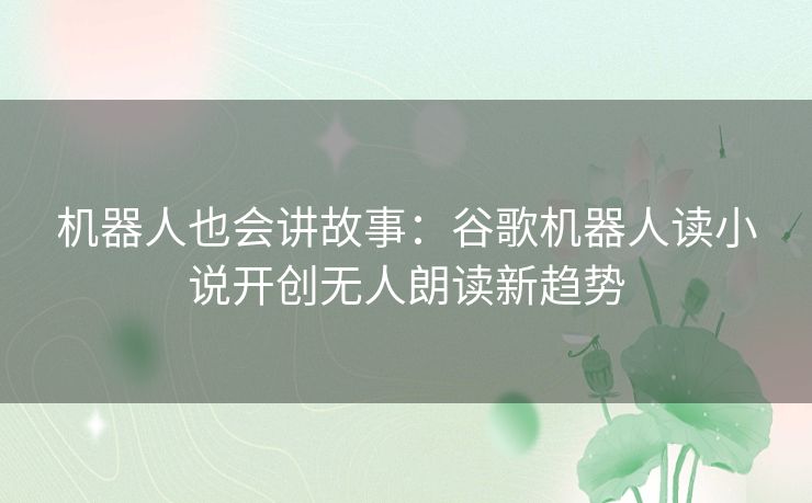 机器人也会讲故事:谷歌机器人读小说开创无人朗读新趋势 机器人也会讲故事:谷歌机器人读小说开创无人朗读新趋势