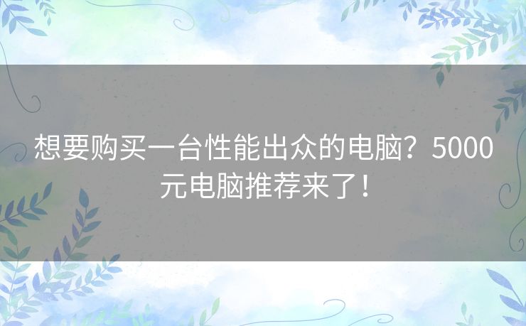 想要购买一台性能出众的电脑?5000元电脑推荐来了! 想要购买一台性能出众的电脑?5000元电脑推荐来了!