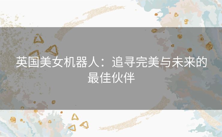 英国美女机器人：追寻完美与未来的最佳伙伴