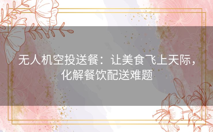 无人机空投送餐:让美食飞上天际,化解餐饮配送难题 无人机空投送餐:让美食飞上天际,化解餐饮配送难题