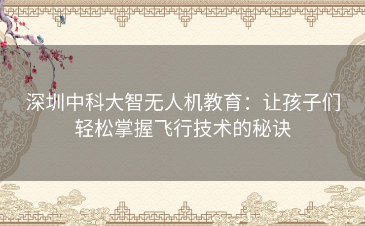 深圳中科大智无人机教育:让孩子们轻松掌握飞行技术的秘诀 深圳中科大智无人机教育:让孩子们轻松掌握飞行技术的秘诀