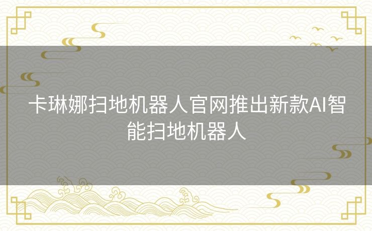 卡琳娜扫地机器人官网推出新款AI智能扫地机器人 卡琳娜扫地机器人官网推出新款AI智能扫地机器人