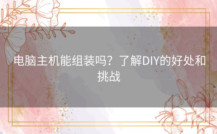 电脑主机能组装吗?了解DIY的好处和挑战 电脑主机能组装吗?了解DIY的好处和挑战