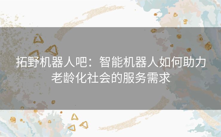 拓野机器人吧:智能机器人如何助力老龄化社会的服务需求 拓野机器人吧:智能机器人如何助力老龄化社会的服务需求