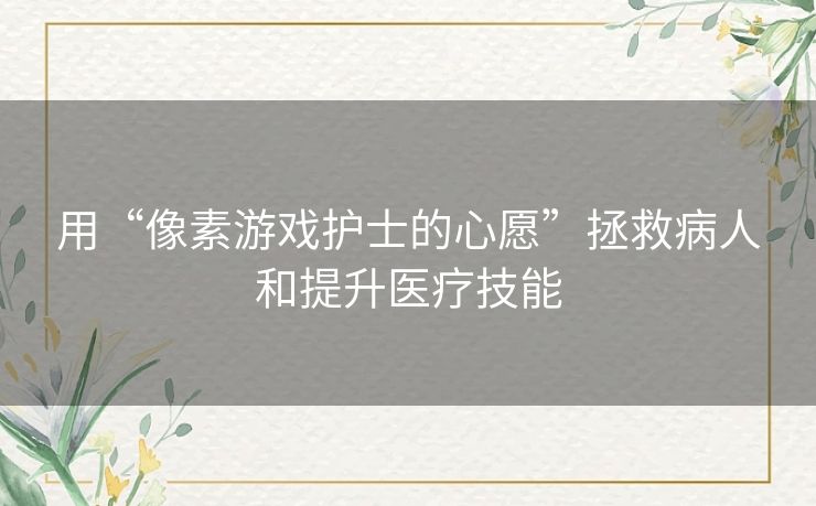 用“像素游戏护士的心愿”拯救病人和提升医疗技能 用“像素游戏护士的心愿”拯救病人和提升医疗技能