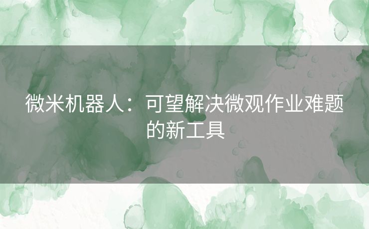 微米机器人:可望解决微观作业难题的新工具 微米机器人:可望解决微观作业难题的新工具