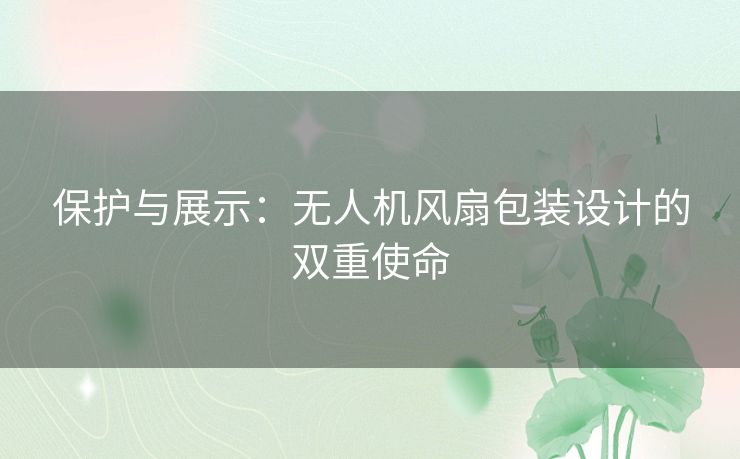 保护与展示:无人机风扇包装设计的双重使命 保护与展示:无人机风扇包装设计的双重使命