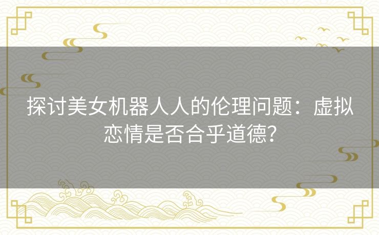 探讨美女机器人人的伦理问题:虚拟恋情是否合乎道德? 探讨美女机器人人的伦理问题:虚拟恋情是否合乎道德?