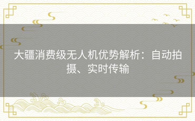 大疆消费级无人机优势解析:自动拍摄、实时传输 大疆消费级无人机优势解析:自动拍摄、实时传输