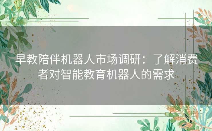 早教陪伴机器人市场调研：了解消费者对智能教育机器人的需求