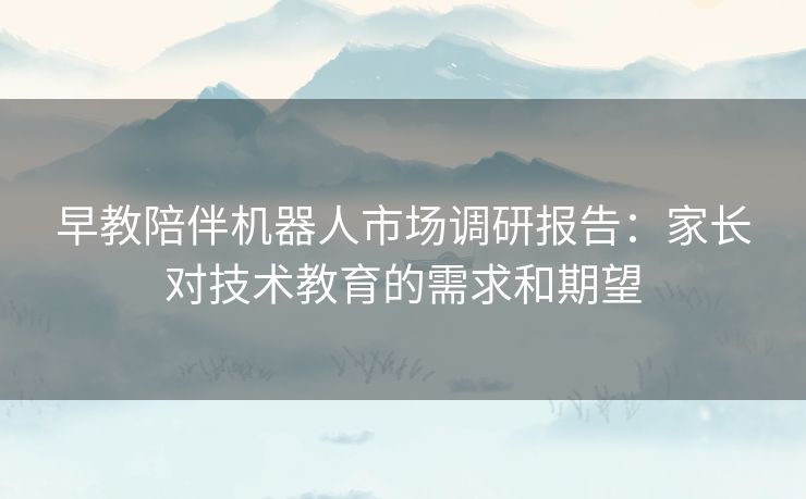 早教陪伴机器人市场调研报告:家长对技术教育的需求和期望 早教陪伴机器人市场调研报告:家长对技术教育的需求和期望